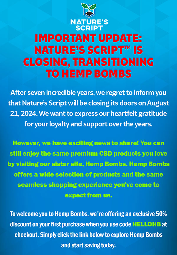 Important Update: Nature’s Script™ is Closing, Transitioning to Hemp Bombs After seven incredible years, we regret to inform you that Nature’s Script will be closing its doors on August 21, 2024. We want to express our heartfelt gratitude for your loyalty and support over the years. However, we have exciting news to share! You can still enjoy the same premium CBD products you love by visiting our sister site, Hemp Bombs. Hemp Bombs offers a wide selection of products and the same seamless shopping experience you've come to expect from us. To welcome you to Hemp Bombs, we're offering an exclusive 50% discount on your first purchase when you use code HELLOHB at checkout. Simply click the link below to explore Hemp Bombs and start saving today.