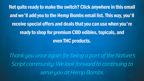 Not quite ready to make the switch? Click anywhere in this email and we'll add you to the Hemp Bombs . This way, you'll receive special offers and deals that you can use when you're ready to shop for premium CBD edibles, topicals, and even THC products. Thank you once again for being a part of the Nature’s Script community. We look forward to continuing to serve you at Hemp Bombs.